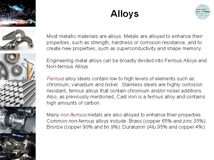 Alloys Most metallic materials are alloys. Metals are alloyed to enhance their properties, such Alloys Most metallic materials are alloys. Metals are alloyed to enhance their properties, such