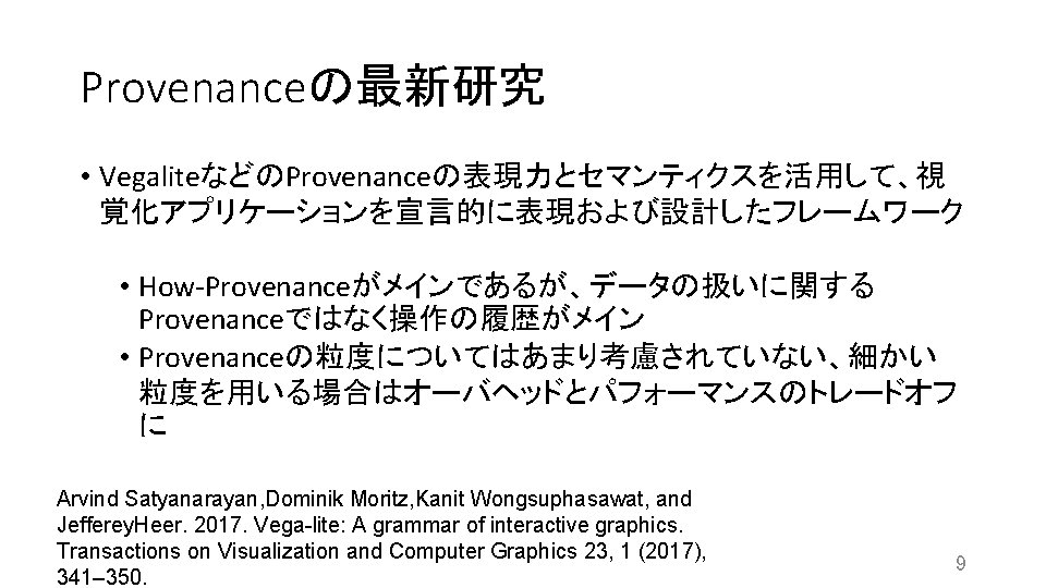Provenanceの最新研究 • VegaliteなどのProvenanceの表現力とセマンティクスを活用して、視 覚化アプリケーションを宣言的に表現および設計したフレームワーク • How-Provenanceがメインであるが、データの扱いに関する Provenanceではなく操作の履歴がメイン • Provenanceの粒度についてはあまり考慮されていない、細かい 粒度を用いる場合はオーバヘッドとパフォーマンスのトレードオフ に Arvind Satyanarayan, Dominik