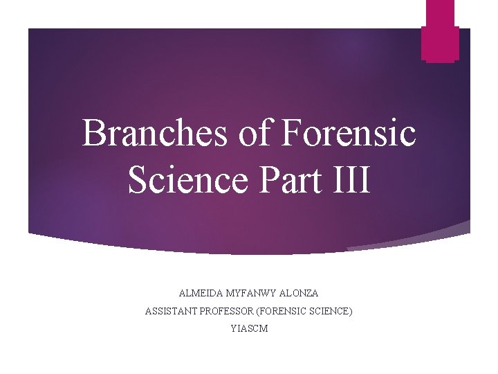 Branches of Forensic Science Part III ALMEIDA MYFANWY ALONZA ASSISTANT PROFESSOR (FORENSIC SCIENCE) YIASCM