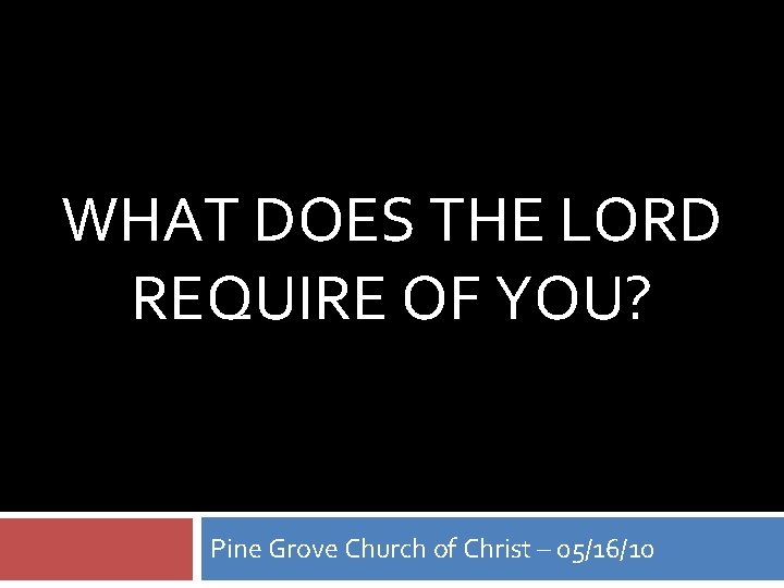 WHAT DOES THE LORD REQUIRE OF YOU? Pine Grove Church of Christ – 05/16/10 WHAT DOES THE LORD REQUIRE OF YOU? Pine Grove Church of Christ – 05/16/10