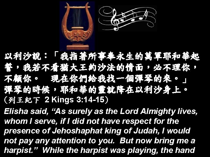 以利沙說：「我指著所事奉永生的萬軍耶和華起 誓，我若不看猶大王約沙法的情面，必不理你， 不顧你。 現在你們給我找一個彈琴的來。」 彈琴的時候，耶和華的靈就降在以利沙身上。 (列王紀下 2 Kings 3: 14 -15) Elisha said, “As