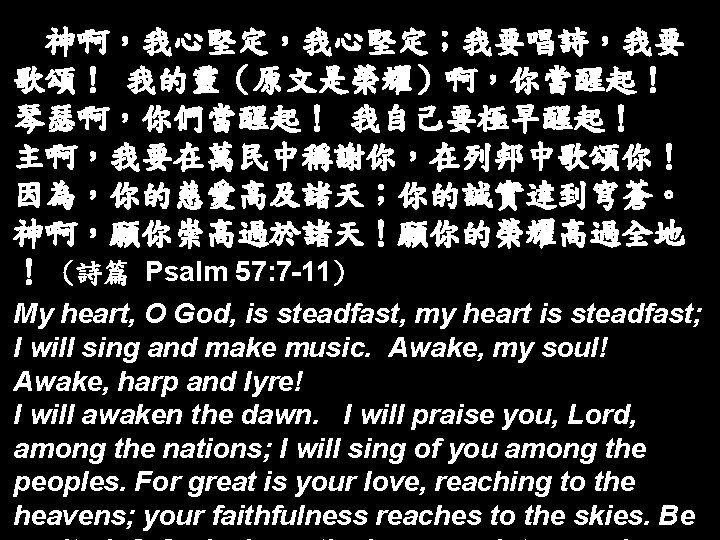 神啊，我心堅定；我要唱詩，我要 歌頌！ 我的靈（原文是榮耀）啊，你當醒起！ 琴瑟啊，你們當醒起！ 我自己要極早醒起！ 主啊，我要在萬民中稱謝你，在列邦中歌頌你！ 因為，你的慈愛高及諸天；你的誠實達到穹蒼。 神啊，願你崇高過於諸天！願你的榮耀高過全地 ！ (詩篇 Psalm 57: 7 -11)