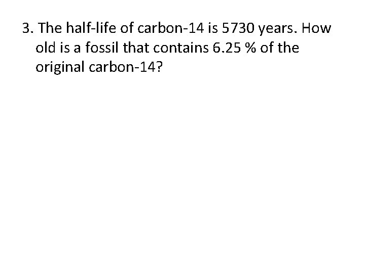 3. The half-life of carbon-14 is 5730 years. How old is a fossil that