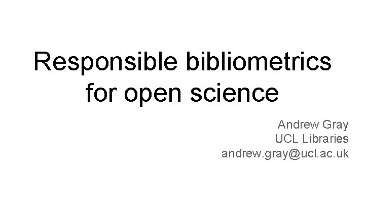 Responsible bibliometrics for open science Andrew Gray UCL Libraries andrew. gray@ucl. ac. uk 