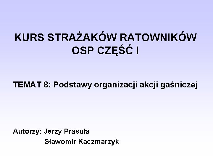 KURS STRAŻAKÓW RATOWNIKÓW OSP CZĘŚĆ I TEMAT 8: Podstawy organizacji akcji gaśniczej Autorzy: Jerzy