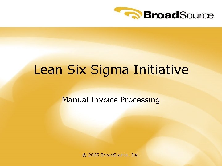 Lean Six Sigma Initiative Manual Invoice Processing © 2005 Broad. Source, Inc. 
