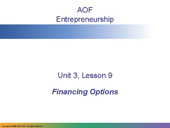 AOF Entrepreneurship Unit 3, Lesson 9 Financing Options Copyright © 2009– 2015 NAF. All AOF Entrepreneurship Unit 3, Lesson 9 Financing Options Copyright © 2009– 2015 NAF. All
