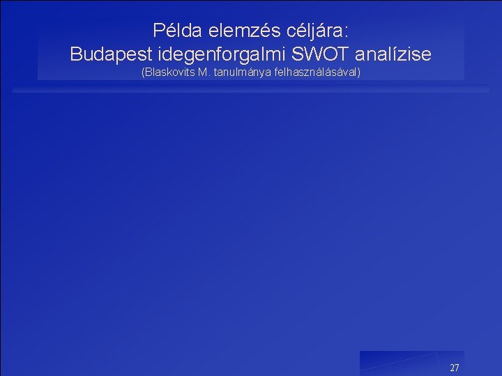 Példa elemzés céljára: Budapest idegenforgalmi SWOT analízise (Blaskovits M. tanulmánya felhasználásával) 27 Példa elemzés céljára: Budapest idegenforgalmi SWOT analízise (Blaskovits M. tanulmánya felhasználásával) 27