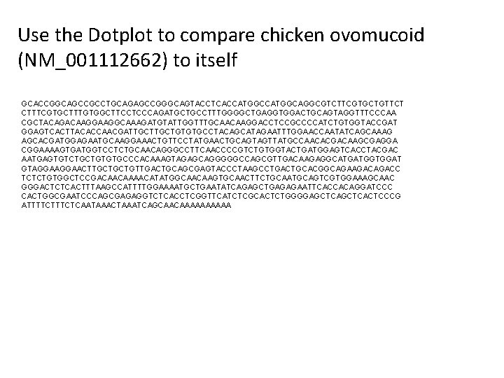 Use the Dotplot to compare chicken ovomucoid (NM_001112662) to itself GCACCGGCAGCCGCCTGCAGAGCCGGGCAGTACCTCACCATGGCAGGCGTCTTCGTGCTGTTCT CTTTCGTGCTTTGTGGCTTCCTCCCAGATGCTGCCTTTGGGGCTGAGGTGGACTGCAGTAGGTTTCCCAA CGCTACAGACAAGGCAAAGATGTATTGGTTTGCAACAAGGACCTCCGCCCCATCTGTGGTACCGAT GGAGTCACTTACACCAACGATTGCTGTGTGCCTACAGCATAGAATTTGGAACCAATATCAGCAAAG