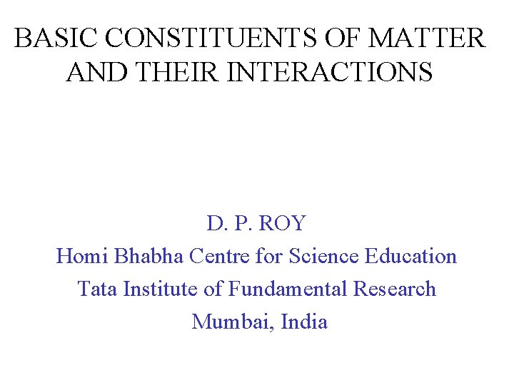 BASIC CONSTITUENTS OF MATTER AND THEIR INTERACTIONS D. P. ROY Homi Bhabha Centre for