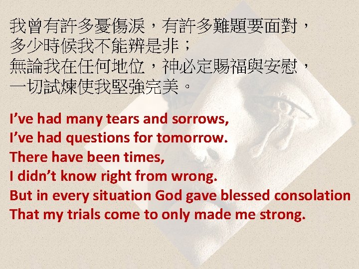 我曾有許多憂傷淚，有許多難題要面對， 多少時候我不能辨是非； 無論我在任何地位，神必定賜福與安慰， 一切試煉使我堅強完美。 I’ve had many tears and sorrows, I’ve had questions for