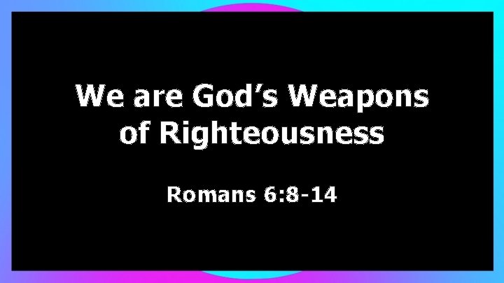 We are God’s Weapons of Righteousness Romans 6: 8 -14 