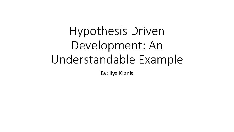 Hypothesis Driven Development: An Understandable Example By: Ilya Kipnis 