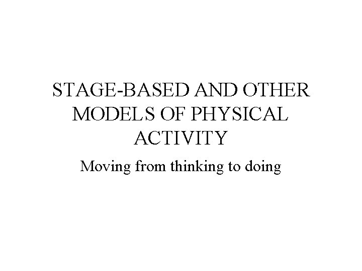 STAGE-BASED AND OTHER MODELS OF PHYSICAL ACTIVITY Moving from thinking to doing 