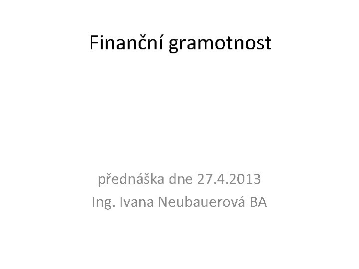 Finanční gramotnost přednáška dne 27. 4. 2013 Ing. Ivana Neubauerová BA 