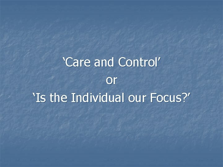 ‘Care and Control’ or ‘Is the Individual our Focus? ’ 
