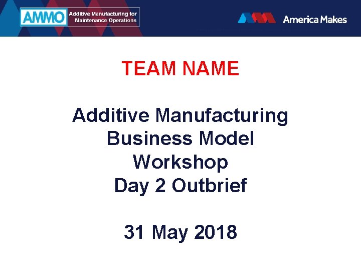 TEAM NAME Additive Manufacturing Business Model Workshop Day 2 Outbrief 31 May 2018 