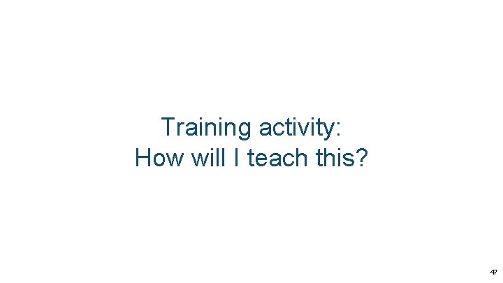 Training activity: How will I teach this? 47 