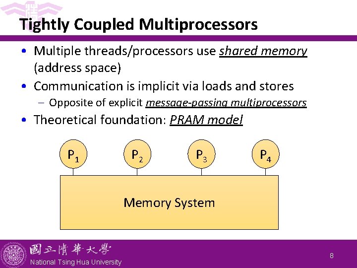 Tightly Coupled Multiprocessors • Multiple threads/processors use shared memory (address space) • Communication is