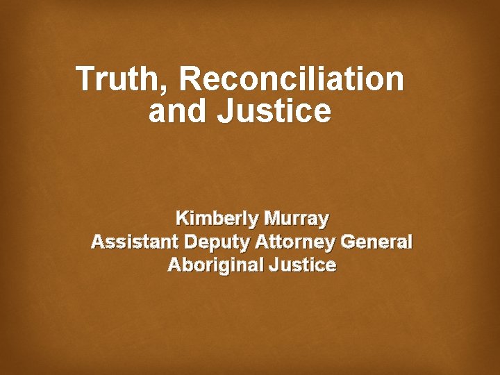 Truth, Reconciliation and Justice Kimberly Murray Assistant Deputy Attorney General Aboriginal Justice 