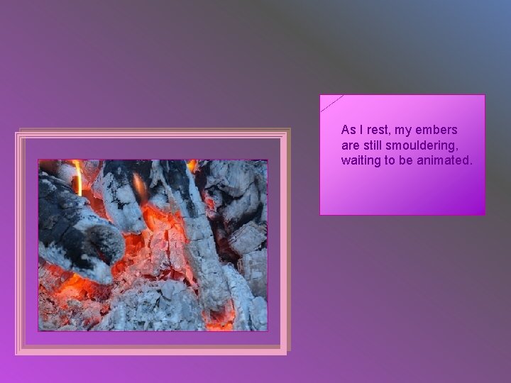 As I rest, my embers are still smouldering, waiting to be animated. 