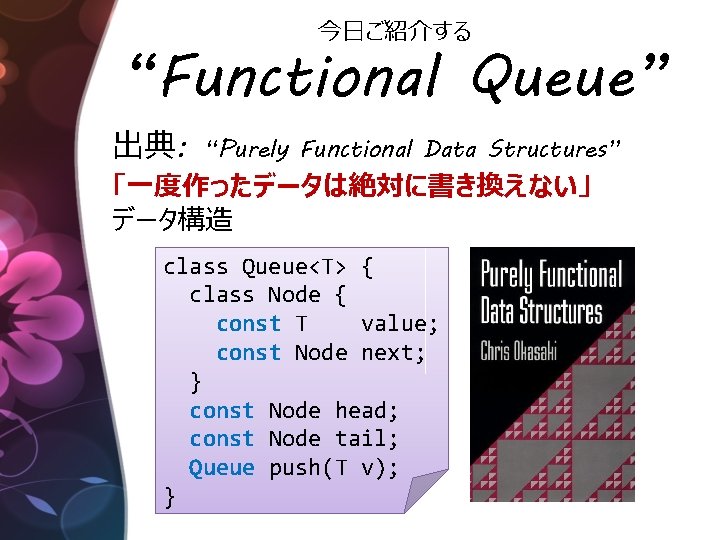 今日ご紹介する “Functional Queue” 出典: “Purely Functional Data Structures” 「一度作ったデータは絶対に書き換えない」 データ構造 class Queue<T> { class