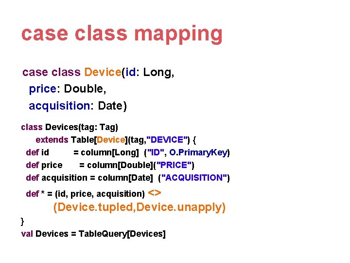 case class mapping case class Device(id: Long, price: Double, acquisition: Date) class Devices(tag: Tag) case class mapping case class Device(id: Long, price: Double, acquisition: Date) class Devices(tag: Tag)