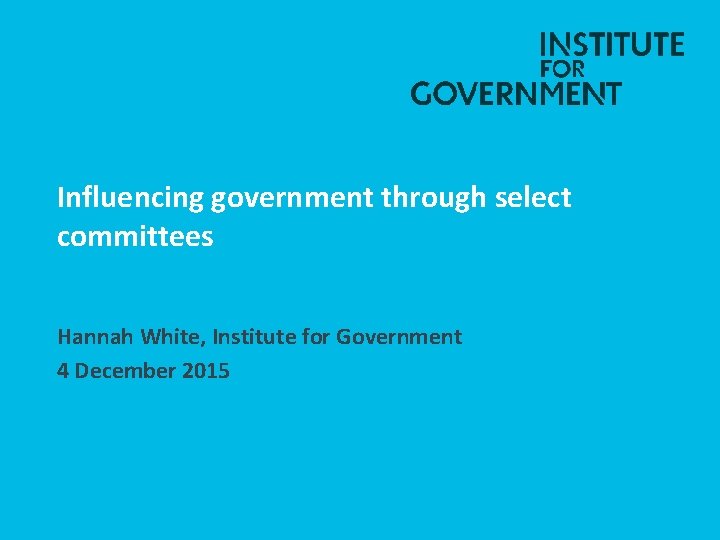 Influencing government through select committees Hannah White, Institute for Government 4 December 2015 