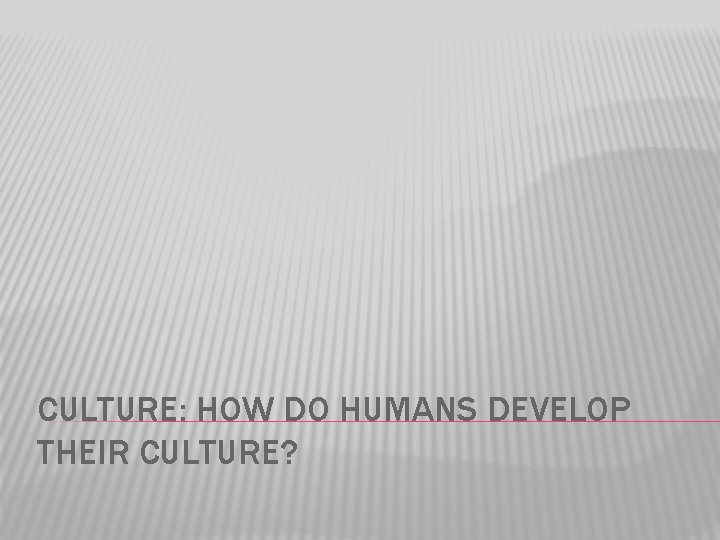 CULTURE: HOW DO HUMANS DEVELOP THEIR CULTURE? 