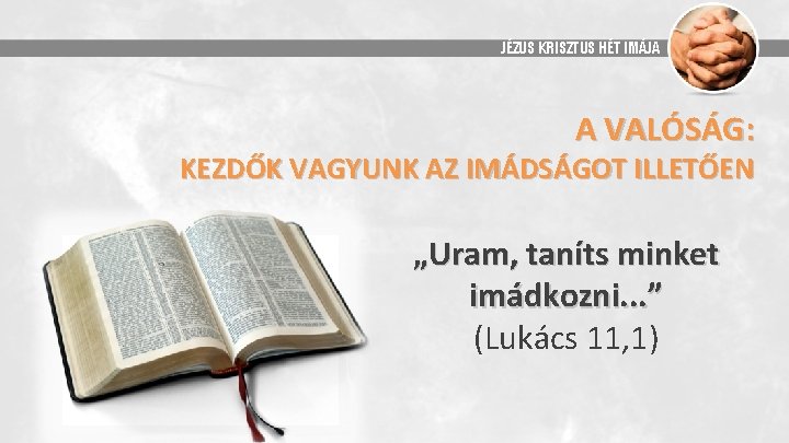 JÉZUS KRISZTUS HÉT IMÁJA A VALÓSÁG: KEZDŐK VAGYUNK AZ IMÁDSÁGOT ILLETŐEN „Uram, taníts minket