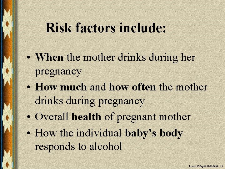 Risk factors include: • When the mother drinks during her pregnancy • How much
