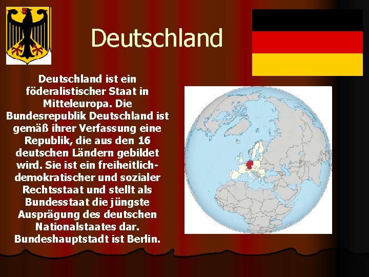 Deutschland ist ein föderalistischer Staat in Mitteleuropa. Die Bundesrepublik Deutschland ist gemäß ihrer Verfassung