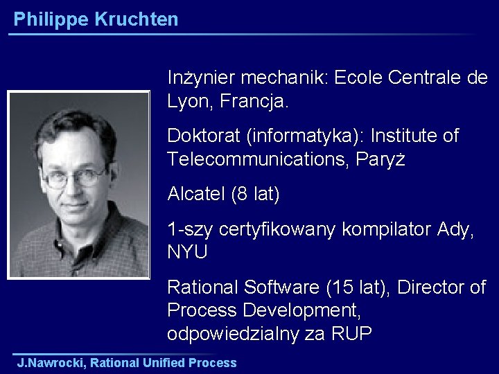Philippe Kruchten Inżynier mechanik: Ecole Centrale de Lyon, Francja. Doktorat (informatyka): Institute of Telecommunications,