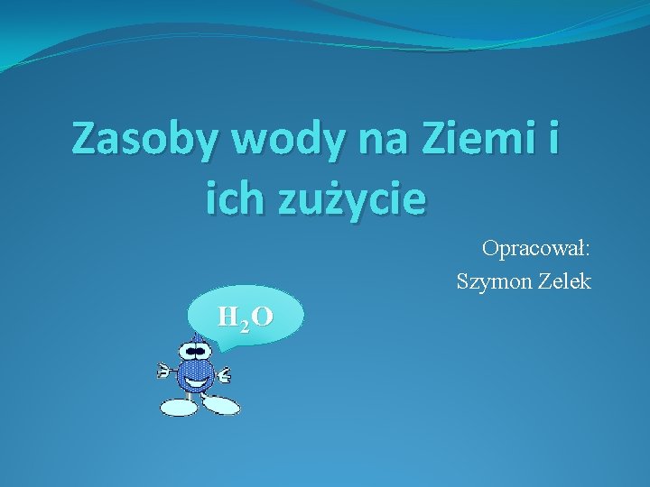 Zasoby wody na Ziemi i ich zużycie Opracował: Szymon Zelek H 2 O 