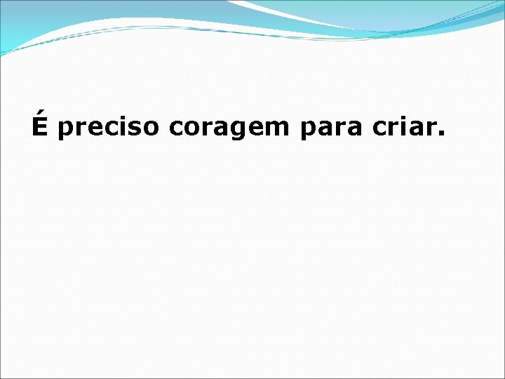 É preciso coragem para criar. 