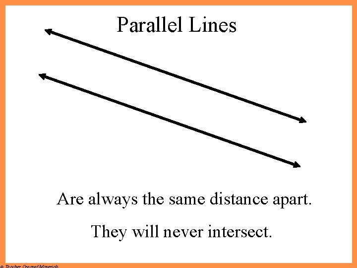 Parallel Lines Are always the same distance apart. They will never intersect. 