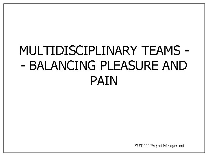 MULTIDISCIPLINARY TEAMS - BALANCING PLEASURE AND PAIN EUT 444 Project Management MULTIDISCIPLINARY TEAMS - BALANCING PLEASURE AND PAIN EUT 444 Project Management
