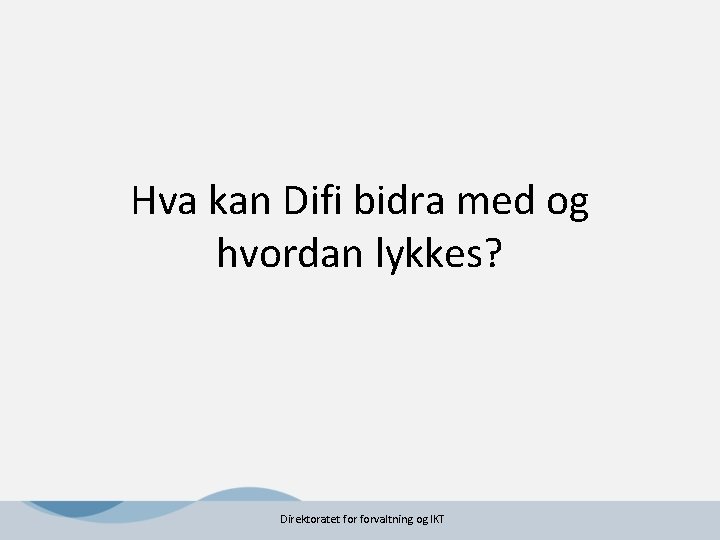 Hva kan Difi bidra med og hvordan lykkes? Direktoratet forvaltning og IKT Hva kan Difi bidra med og hvordan lykkes? Direktoratet forvaltning og IKT