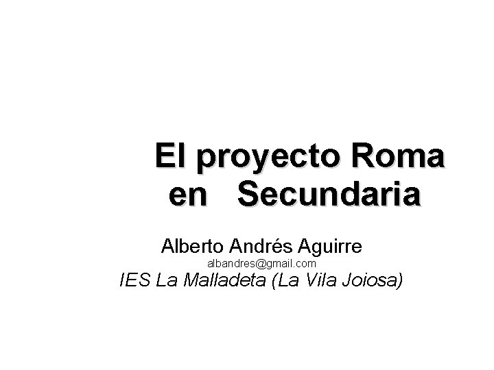El proyecto Roma en Secundaria Alberto Andrés Aguirre albandres@gmail. com IES La Malladeta (La