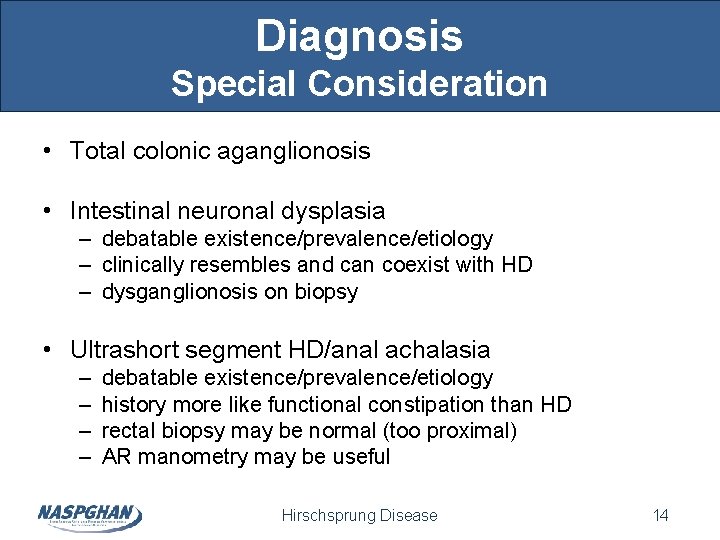 Diagnosis Special Consideration • Total colonic aganglionosis • Intestinal neuronal dysplasia – debatable existence/prevalence/etiology Diagnosis Special Consideration • Total colonic aganglionosis • Intestinal neuronal dysplasia – debatable existence/prevalence/etiology