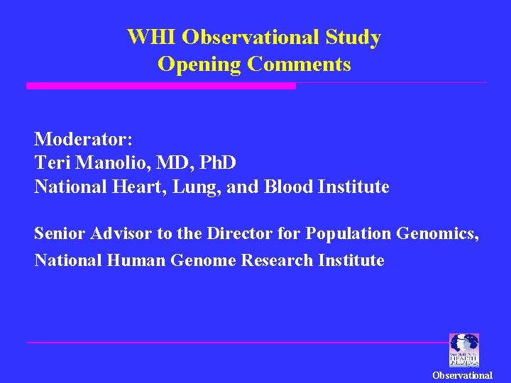 WHI Observational Study Opening Comments Moderator: Teri Manolio, MD, Ph. D National Heart, Lung,