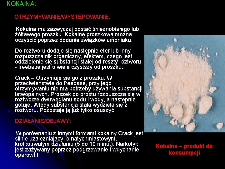 KOKAINA: OTRZYMYWANIE/WYSTEPOWANIE: Kokaina ma zazwyczaj postać śnieżnobiałego lub żółtawego proszku. Kokainę proszkową można oczyścić