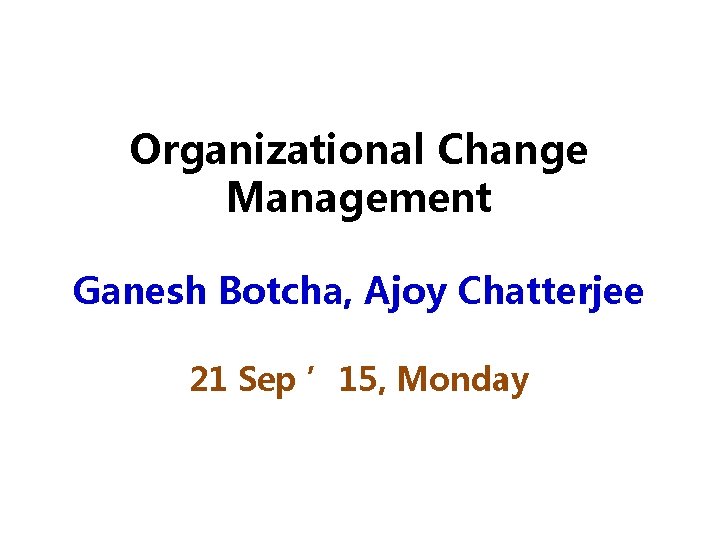 Organizational Change Management Ganesh Botcha, Ajoy Chatterjee 21 Sep ’ 15, Monday 