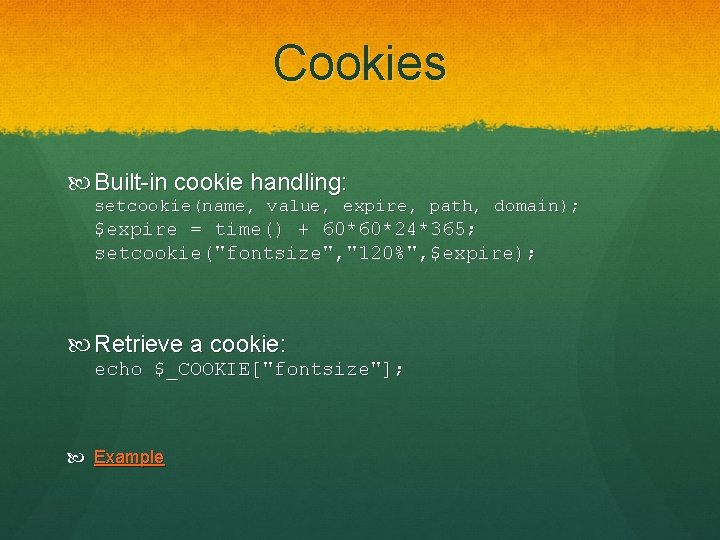 Cookies Built-in cookie handling: setcookie(name, value, expire, path, domain); $expire = time() + 60*60*24*365;