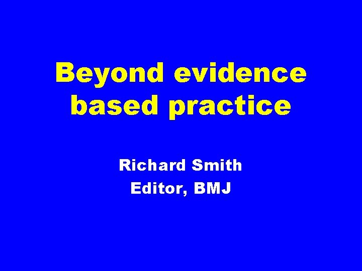 Beyond evidence based practice Richard Smith Editor, BMJ 