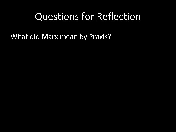 Questions for Reflection What did Marx mean by Praxis? 