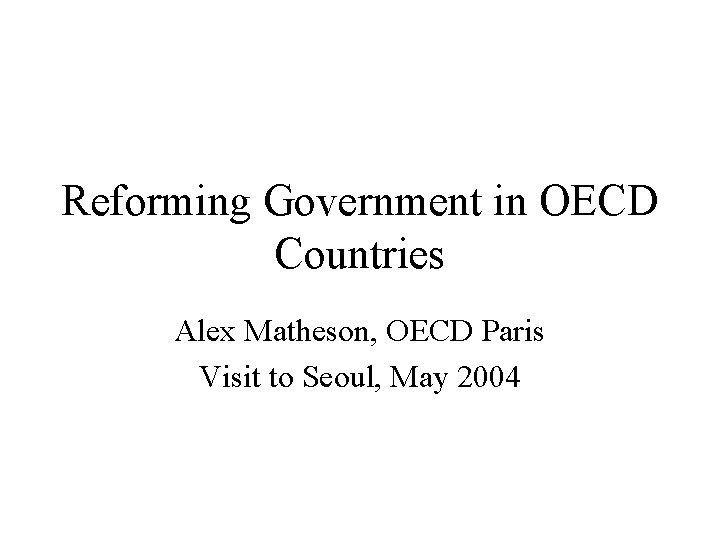 Reforming Government in OECD Countries Alex Matheson, OECD Paris Visit to Seoul, May 2004