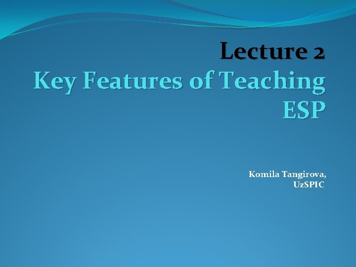 Lecture 2 Key Features of Teaching ESP Komila Tangirova, Uz. SPIC 