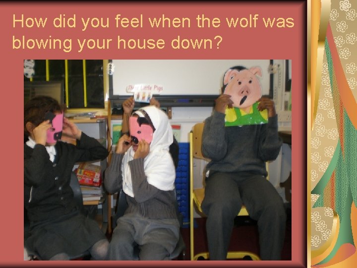 How did you feel when the wolf was blowing your house down? 