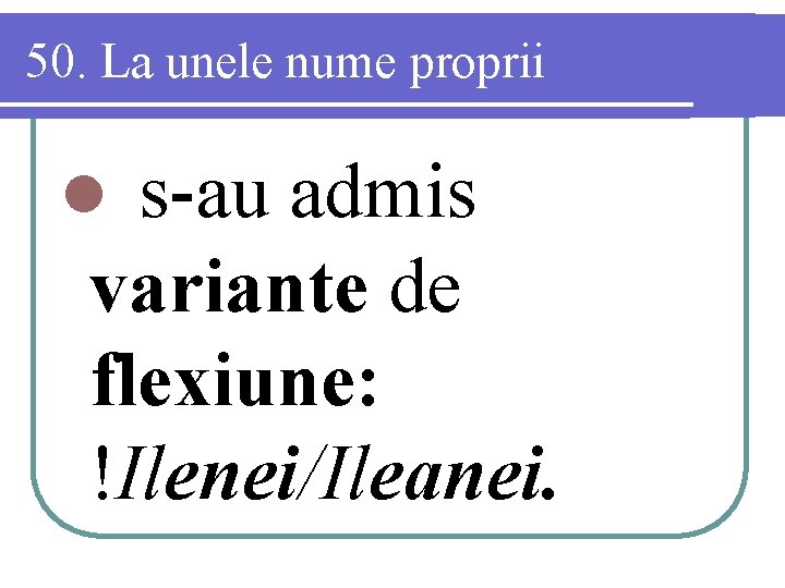 50. La unele nume proprii s-au admis variante de flexiune: !Ilenei/Ileanei. l 